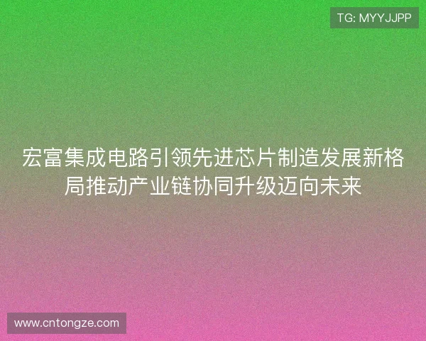 宏富集成电路引领先进芯片制造发展新格局推动产业链协同升级迈向未来